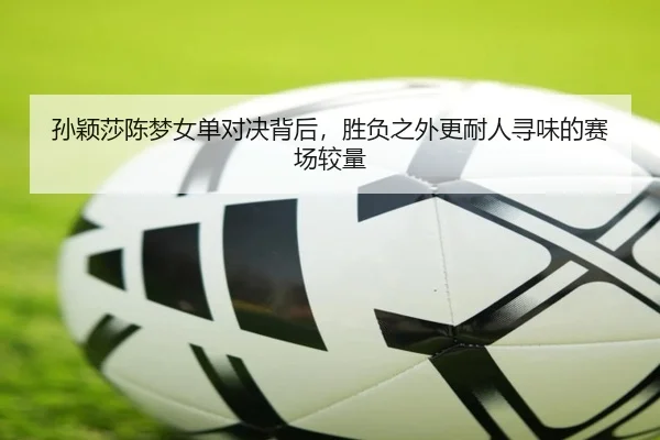 孙颖莎陈梦女单对决背后，胜负之外更耐人寻味的赛场较量