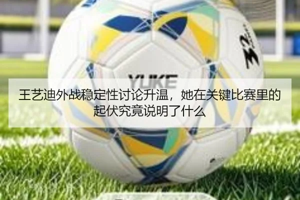 王艺迪外战稳定性讨论升温，她在关键比赛里的起伏究竟说明了什么